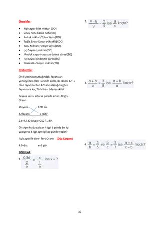 Örnekler                                                 2.

    Kişi sayısı-Bilet miktarı (DO)
    Sınav notu-Karne notu(DO)
    Koltuk miktarı-Yolcu Sayısı(DO)
    Tuğla Sayısı-Duvar yüksekliği(DO)
    Kutu Miktarı-Hediye Sayısı(DO)
    İşçi Sayısı-İş miktarı(DO)
    Musluk sayısı-Havuzun dolma süresi(TO)
    İşçi sayısı-işin bitme süresi(TO)
    Yükseklik-Oksijen miktarı(TO)

Problemler

Ör: Evlerinin mutfağındaki fayansları
yenileyecek olan Tüzüner ailesi, iki tanesi 12 TL
                                                         3.
olan fayanslardan 42 tane alacağına göre
fayanslara kaç Türk lirası ödeyecektir?

Fayans sayısı artarsa parada artar –Doğru
Orantı

2fayans          12TL ise

42fayans          x TLdir.

2.x=42.12 olup x=252 TL dir.

Ör: Aynı hızda çalışan 4 işçi 9 günde bir işi
yapıyorsa 6 işçi aynı işi kaç günde yapar?

İşçi sayısı ile süre- Ters Orantı (Düz Çarpım)

4.9=6.x          x=6 gün                                 4.

SORULAR

1.




                                                    30
 
