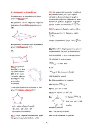 7.3.2.Çokgenler ve Açıları Ölçme                      NOT: Bir çokgenin bir köşesinden çizilebilecek
                                                      köşegenler çokgeni (n-2) sayıda üçgene
Ardışık olmayan iki köşeyi birleştiren doğru          dönüştürür. Bu sebeple üçgenin iç açıları
parçasına köşegen denir.                              toplamı 180 olduğundan çokgenlerin iç açıları
                                                      toplamı: (n-2).180 dir. Bu çokgen düzgün bir
Köşegenlerinin tamamı çokgenin iç bölgesinde
kalan çokgenlere dışbükey çokgenler denir.            çokgen ise bir iç açısının ölçüsü :              dir.
ÖR:
                                                      NOT: Her çokgenin dış açıları toplamı 360 dır.

                                                      Düzdün çokgenlerin bir dış açısının ölçüsü



                                                      Düzgün çokgenlerin bir iç açısı

Köşegenlerinin bazıları çokgenin dışında kalan
çokgene içbükey çokgen denir.
                                                      ÖR: 12 kenarlı bir düzgün çokgenin iç açılarının
ÖR:                                                   toplamını ve bir iç açısının ölçüsünü bulalım.

                                                      Onikigenin içinde 12-2=10 tane üçgen vardır.

                                                      10.180=1800 (iç açıları toplamı)

                                                                ⁄    =150 (bir iç açısı)
NOT: Çokgenlerde
                                                      II.Yol
aynı köşeye ait iç ve
dış açıların toplamı                                        ⁄       =30 (bir dış açısının ölçüsü)
180° dir. Bir başka
deyişle bir çokgenin                                  180-30=150 (bir iç açısı)
aynı köşesine ait iç
                                                      Ör: 20 kenarlı düzgün bir çokgenin,
ve dış açıları
bütünlerdir.
                                                      a)Bir dış açısı:         ⁄   =18
*Tüm açıları ve kenarları birbirlerine eş olan
                                                      b)Bir iç açısı: 180-18=162
çokgenlere düzgün çokgenler denir.
                                                      c)İç açıları toplamı: 162.20=3240

                                                      Ör:                            Bir dış açısı:   ⁄ =72

                                                                                     Bir iç açısı: 180-72=108

                                                                                     İç açıları
                                                      toplamı:108.5=540

                                                      x+x+130+(x+30)+(x-20)=540

NOT: Düzgün çokgenlerin merkezinden geçen             4x+140=540 ise 4x=400 olup x=100
köşegenlerin uzunlukları birbirine eşittir.

                                                 34
 
