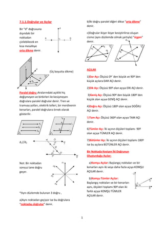 7.1.1.Doğrular ve Açılar                                b)İki doğru paralel diğeri dikse “orta dikme”
                                                        denir.
Bir “d” doğrusuna
dışındaki bir                                           c)Doğrular ikişer ikişer kesiştirilirse oluşan
noktadan                                                cisme (aynı düzlemde olmak şartıyla) “üçgen”
çizilebilecek en                                        denir.
kısa mesafeye
orta dikme denir.




                                                        AÇILAR
                          (Üç boyutta dikme)
                                                        1)Dar Açı: Ölçüsü 0º `den büyük ve 90º`den
                                                        küçük açılara DAR AÇI denir.

                                                        2)Dik Açı: Ölçüsü 90º olan açıya DİK AÇI denir.
Paralel doğru :Aralarındaki açıklık hiç
                                                         3)Geniş Açı: Ölçüsü 90º`den büyük 180º`den
değişmeyen ve birbirleri ile kesişmeyen
                                                        küçük olan açıya GENİŞ AÇI denir.
doğrulara paralel doğrular denir. Tren ve
tramvay yolları, elektrik telleri, bir merdivenin       4)Doğru Açı: Ölçüsü 180º olan açıya DOĞRU
kenarları, paralel doğrulara örnek olarak               AÇI denir.
gösterilir.
                                                        5)Tam Açı: Ölçüsü 360º olan açıya TAM AÇI
                                                        denir.

                                                        6)Tümler Açı: İki açının ölçüleri toplamı 90º
                                                        olan açıya TÜMLER AÇI denir.

                                                        7)Bütünler Açı: İki açının ölçüleri toplamı 180º
d1//d2
                                                        ise bu açılara BÜTÜNLER AÇI denir.

                                                        Bir Noktada Kesişen İki Doğrunun
                                                        Oluşturduğu Açılar:

Not: Bir noktadan                                        a)Komşu Açılar: Başlangıç noktaları ve bir
sonsuz tane doğru                                       kenarları aynı iki veya daha fazla açıya KOMŞU
geçer.                                                  AÇILAR denir.

                                                          b)Komşu Tümler Açılar:
                                                        Başlangıç noktaları ve bir kenarları
                                                        aynı, ölçüleri toplamı 90º olan iki
                                                        farklı açıya KOMŞU TÜMLER
*Aynı düzlemde bulunan 3 doğru ,
                                                        AÇILAR denir.
a)Aynı noktadan geçiyor ise bu doğrulara
“noktadaş doğrular” denir.



                                                    1
 