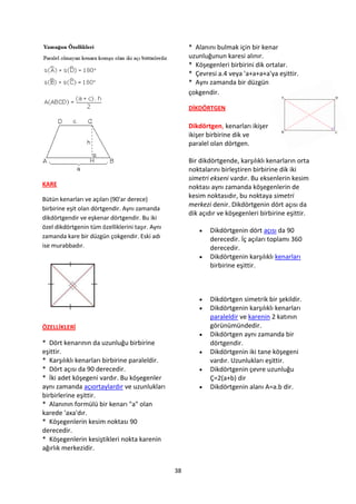 * Alanını bulmak için bir kenar
                                                       uzunluğunun karesi alınır.
                                                       * Köşegenleri birbirini dik ortalar.
                                                       * Çevresi a.4 veya 'a+a+a+a'ya eşittir.
                                                       * Aynı zamanda bir düzgün
                                                       çokgendir.

                                                       DİKDÖRTGEN

                                                       Dikdörtgen, kenarları ikişer
                                                       ikişer birbirine dik ve
                                                       paralel olan dörtgen.

                                                       Bir dikdörtgende, karşılıklı kenarların orta
                                                       noktalarını birleştiren birbirine dik iki
                                                       simetri ekseni vardır. Bu eksenlerin kesim
KARE                                                   noktası aynı zamanda köşegenlerin de
Bütün kenarları ve açıları (90'ar derece)
                                                       kesim noktasıdır, bu noktaya simetri
                                                       merkezi denir. Dikdörtgenin dört açısı da
birbirine eşit olan dörtgendir. Aynı zamanda
                                                       dik açıdır ve köşegenleri birbirine eşittir.
dikdörtgendir ve eşkenar dörtgendir. Bu iki
özel dikdörtgenin tüm özelliklerini taşır. Aynı
                                                             Dikdörtgenin dört açısı da 90
zamanda kare bir düzgün çokgendir. Eski adı                   derecedir. İç açıları toplamı 360
ise murabbadır.                                               derecedir.
                                                             Dikdörtgenin karşılıklı kenarları
                                                              birbirine eşittir.



                                                             Dikdörtgen simetrik bir şekildir.
                                                             Dikdörtgenin karşılıklı kenarları
                                                              paraleldir ve karenin 2 katının
ÖZELLİKLERİ                                                   görünümündedir.
                                                             Dikdörtgen aynı zamanda bir
* Dört kenarının da uzunluğu birbirine                        dörtgendir.
eşittir.                                                     Dikdörtgenin iki tane köşegeni
* Karşılıklı kenarları birbirine paraleldir.                  vardır. Uzunlukları eşittir.
* Dört açısı da 90 derecedir.                                Dikdörtgenin çevre uzunluğu
* İki adet köşegeni vardır. Bu köşegenler                     Ç=2(a+b) dir
aynı zamanda açıortaylardır ve uzunlukları                   Dikdörtgenin alanı A=a.b dir.
birbirlerine eşittir.
* Alanının formülü bir kenarı "a" olan
karede 'axa'dır.
* Köşegenlerin kesim noktası 90
derecedir.
* Köşegenlerin kesiştikleri nokta karenin
ağırlık merkezidir.


                                                  38
 