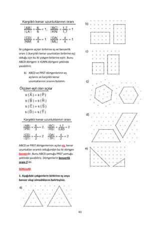 İki çokgenin açıları birbirine eş ve benzerlik
oranı 1 (karşılıklı kenar uzunlukları birbirine eş)
olduğu için bu iki çokgen birbirine eştir. Bunu
ABCD dörtgeni ≅ KLMN dörtgeni şeklinde
yazabiliriz.

    b) ABCD ve PRST dörtgenlerinin eş
       açılarını ve karşılıklı kenar
       uzunluklarının oranını bulalım:




ABCD ve PRST dörtgenlerinin açıları eş, kenar
uzunlukları orantılı olduğundan bu iki dörtgen
benzerdir. Bunu ABCD yamuğu PRST yamuğu
şeklinde yazabiliriz. Dörtgenlerin benzerlik
oranı 2’dir.

SORULAR

1. Aşağıdaki çokgenlerin birbirine eş veya
benzer olup olmadıklarını belirleyiniz.




                                                      43
 