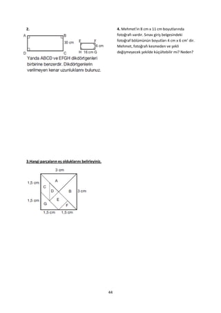 2.                                                     4. Mehmet'in 8 cm x 11 cm boyutlarında
                                                       fotoğrafı vardır. Sınav giriş belgesindeki
                                                       fotoğraf bölümünün boyutları 4 cm x 6 cm’ dir.
                                                       Mehmet, fotoğrafı kesmeden ve şekli
                                                       değişmeyecek şekilde küçültebilir mi? Neden?




3.Hangi parçaların eş olduklarını belirleyiniz.




                                                  44
 