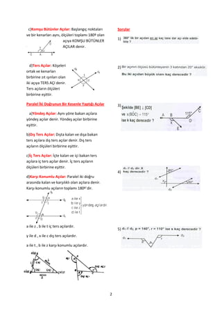 c)Komşu Bütünler Açılar: Başlangıç noktaları           Sorular
ve bir kenarları aynı, ölçüleri toplamı 180º olan
                        açıya KOMŞU BÜTÜNLER            1)
                        AÇILAR denir.



  d)Ters Açılar: Köşeleri                               2)
ortak ve kenarları
birbirine zıt ışınları olan
iki açıya TERS AÇI denir.
Ters açıların ölçüleri
birbirine eşittir.

Paralel İki Doğrunun Bir Kesenle Yaptığı Açılar         3)
 a)Yöndeş Açılar: Aynı yöne bakan açılara
yöndeş açılar denir. Yöndeş açılar birbirine
eşittir.

b)Dış Ters Açılar: Dışta kalan ve dışa bakan
ters açılara dış ters açılar denir. Dış ters
açıların ölçüleri birbirine eşittir.

c)İç Ters Açılar: İçte kalan ve içi bakan ters
açılara iç ters açılar denir. İç ters açıların
ölçüleri birbirine eşittir.
                                                        4)
d)Karşı Konumlu Açılar: Paralel iki doğru
arasında kalan ve karşılıklı olan açılara denir.
Karşı konumlu açıların toplamı 180º`dir.




a ile z , b ile t iç ters açılardır.
                                                        5)
y ile d , x ile c dış ters açılardır.

a ile t , b ile z karşı konumlu açılardır.




                                                    2
 