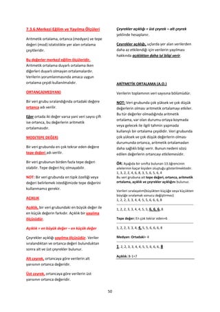 7.3.6.Merkezi Eğilim ve Yayılma Ölçüleri                 Çeyrekler açıklığı = üst çeyrek – alt çeyrek
                                                         şeklinde hesaplanır.
Aritmetik ortalama, ortanca (medyan) ve tepe
değeri (mod) istatistikte yer alan ortalama              Çeyrekler açıklığı, uçlarda yer alan verilerden
çeşitleridir.                                            daha az etkilendiği için verilerin yayılması
                                                         hakkında açıklıktan daha iyi bilgi verir.
Bu değerler merkezî eğilim ölçüleridir.
Aritmetik ortalama duyarlı ortalama iken
diğerleri duyarlı olmayan ortalamalardır.
Verilerin yorumlanmasında amaca uygun
ortalama çeşidi kullanılmalıdır.                         ARİTMETİK ORTALAMA (A.O.)

ORTANCA(MEDYAN)                                          Verilerin toplamının veri sayısına bölümüdür.

Bir veri grubu sıralandığında ortadaki değere            NOT: Veri grubunda çok yüksek ve çok düşük
ortanca adı verilir.                                     değerlerin olması aritmetik ortalamayı etkiler.
                                                         Bu tür değerler olmadığında aritmetik
Eğer ortada iki değer varsa yani veri sayısı çift
                                                         ortalama, var olan durumu ortaya koymada
ise ortanca, bu değerlerin aritmetik
                                                         veya gelecek ile ilgili tahmin yapmada
ortalamasıdır.
                                                         kullanışlı bir ortalama çeşididir. Veri grubunda
MOD(TEPE DEĞER)                                          çok yüksek ve çok düşük değerlerin olması
                                                         durumunda ortanca, aritmetik ortalamadan
Bir veri grubunda en çok tekrar eden değere              daha sağlıklı bilgi verir. Bunun nedeni sözü
tepe değeri adı verilir.                                 edilen değerlerin ortancayı etkilemesidir.
Bir veri grubunun birden fazla tepe değeri               ÖR: Aşağıda bir sınıfta bulunan 13 öğrencinin
olabilir. Tepe değeri hiç olmayabilir.                   ailelerinin kaçar kişiden oluştuğu gösterilmektedir.
                                                         1, 3, 2, 2, 4, 6, 8, 3, 5, 6, 5, 6, 4
NOT: Bir veri grubunda en tipik özelliği veya            Bu veri grubuna ait tepe değeri, ortanca, aritmetik
değeri belirlemek istediğimizde tepe değerini            ortalama, açıklık ve çeyrekler açıklığını bulunuz.
kullanmamız gerekir.
                                                         Verileri sıralayalım(büyükten küçüğe veya küçükten
                                                         büyüğe sıralamak sonucu değiştirmez)
AÇIKLIK                                                  1, 2, 2, 3, 3, 4, 4, 5, 5, 6, 6, 6, 8
                                                         --------------------------------------------------------------------
Açıklık, bir veri grubundaki en büyük değer ile          1, 2, 2, 3, 3, 4, 4, 5, 5, 6, 6, 6, 8
en küçük değerin farkıdır. Açıklık bir yayılma
ölçüsüdür.                                               Tepe değer: En çok tekrar eden=6
                                                         --------------------------------------------------------------------
Açıklık = en büyük değer – en küçük değer                1, 2, 2, 3, 3, 4, 4, 5, 5, 6, 6, 6, 8

Çeyrekler açıklığı yayılma ölçüsüdür. Veriler            Medyan: Ortadaki= 4
                                                         --------------------------------------------------------------------
sıralandıktan ve ortanca değeri bulunduktan
                                                         1, 2, 2, 3, 3, 4, 4, 5, 5, 6, 6, 6, 8
sonra alt ve üst çeyrekler bulunur.
                                                         Açıklık: 8-1=7
Alt çeyrek, ortancaya göre verilerin alt
yarısının ortanca değeridir.

Üst çeyrek, ortancaya göre verilerin üst
yarısının ortanca değeridir.

                                                    50
 