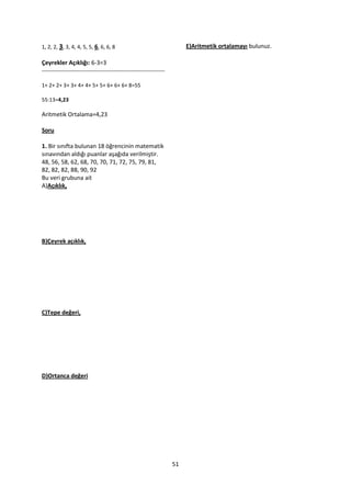 1, 2, 2, 3, 3, 4, 4, 5, 5, 6, 6, 6, 8                                 E)Aritmetik ortalamayı bulunuz.

Çeyrekler Açıklığı: 6-3=3
--------------------------------------------------------------

1+ 2+ 2+ 3+ 3+ 4+ 4+ 5+ 5+ 6+ 6+ 6+ 8=55

55:13=4,23

Aritmetik Ortalama=4,23

Soru

1. Bir sınıfta bulunan 18 öğrencinin matematik
sınavından aldığı puanlar aşağıda verilmiştir.
48, 56, 58, 62, 68, 70, 70, 71, 72, 75, 79, 81,
82, 82, 82, 88, 90, 92
Bu veri grubuna ait
A)Açıklık,




B)Çeyrek açıklık,




C)Tepe değeri,




D)Ortanca değeri




                                                                 51
 