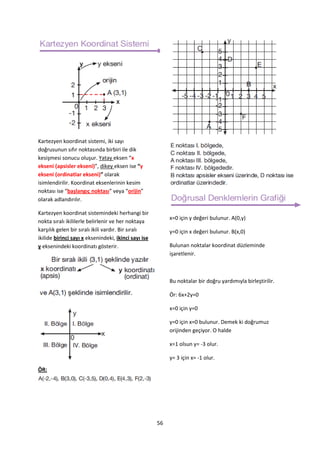 Kartezyen koordinat sistemi, iki sayı
doğrusunun sıfır noktasında birbiri ile dik
kesişmesi sonucu oluşur. Yatay eksen “x
ekseni (apsisler ekseni)”, dikey eksen ise “y
ekseni (ordinatlar ekseni)” olarak
isimlendirilir. Koordinat eksenlerinin kesim
noktası ise “başlangıç noktası” veya “orijin”
olarak adlandırılır.

Kartezyen koordinat sistemindeki herhangi bir
                                                           x=0 için y değeri bulunur. A(0,y)
nokta sıralı ikililerle belirlenir ve her noktaya
karşılık gelen bir sıralı ikili vardır. Bir sıralı         y=0 için x değeri bulunur. B(x,0)
ikilide birinci sayı x eksenindeki, ikinci sayı ise
y eksenindeki koordinatı gösterir.                         Bulunan noktalar koordinat düzleminde
                                                           işaretlenir.



                                                           Bu noktalar bir doğru yardımıyla birleştirilir.

                                                           Ör: 6x+2y=0

                                                           x=0 için y=0

                                                           y=0 için x=0 bulunur. Demek ki doğrumuz
                                                           orijinden geçiyor. O halde

                                                           x=1 olsun y= -3 olur.

                                                           y= 3 için x= -1 olur.
ÖR:




                                                      56
 