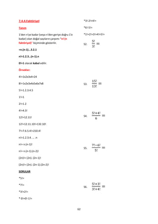 7.4.4.Faktöriyel                                     *3!-2!+4!=

Tanım                                                *6!-5!=

1'den n'ye kadar (veya n'den geriye doğru 1'e        *1!+2!+3!+4!+5!=
kadar) olan doğal sayıların çarpımı “n! (n
faktöriyel)” biçiminde gösterilir.                   S2.
=n.(n-1)...3.2.1

n!=1.2.3…(n-1).n

0!=1 olarak kabul edilir.

Örnekler:

4!=1x2x3x4=24

8!=1x2x3x4x5x6x7x8                                   S3.

5!=1.2.3.4.5

1!=1

2!=1.2

4!=4.3!

12!=12.11!                                           S4.

12!=12.11.10!=132.10!

7!=7.6.5.4!=210.4!

n!=1.2.3.4. … .n

n!= n.(n-1)!
                                                     S5.
n!= n.(n-1).(n-2)!

(2n)!= (2n). (2n-1)!

(2n)!= (2n). (2n-1).(2n-2)!

SORULAR

*5!=

*7!=
                                                     S6.
*3!+2!=

* 0!+0!-1!=


                                                62
 
