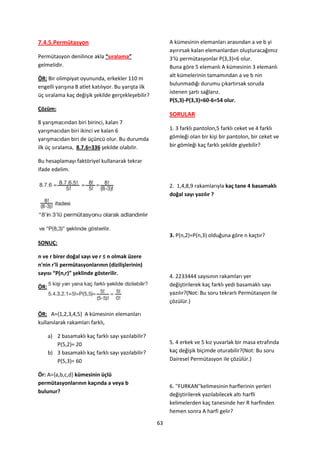 7.4.5.Permütasyon                                         A kümesinin elemanları arasından a ve b yi
                                                          ayırırsak kalan elemanlardan oluşturacağımız
Permütasyon denilince akla “sıralama”                     3'lü permütasyonlar P(3,3)=6 olur.
gelmelidir.                                               Buna göre 5 elemanlı A kümesinin 3 elemanlı
                                                          alt kümelerinin tamamından a ve b nin
ÖR: Bir olimpiyat oyununda, erkekler 110 m
                                                          bulunmadığı durumu çıkartırsak soruda
engelli yarışına 8 atlet katılıyor. Bu yarışta ilk
                                                          istenen şartı sağlarız.
üç sıralama kaç değişik şekilde gerçekleşebilir?
                                                          P(5,3)-P(3,3)=60-6=54 olur.
Çözüm:
                                                          SORULAR
8 yarışmacından biri birinci, kalan 7
yarışmacıdan biri ikinci ve kalan 6                       1. 3 farklı pantolon,5 farklı ceket ve 4 farklı
yarışmacıdan biri de üçüncü olur. Bu durumda              gömleği olan bir kişi bir pantolon, bir ceket ve
ilk üç sıralama, 8.7.6=336 şekilde olabilir.              bir gömleği kaç farklı şekilde giyebilir?

Bu hesaplamayı faktöriyel kullanarak tekrar
ifade edelim.

                                                          2. 1,4,8,9 rakamlarıyla kaç tane 4 basamaklı
                                                          doğal sayı yazılır ?




                                                          3. P(n,2)=P(n,3) olduğuna göre n kaçtır?
SONUÇ:

n ve r birer doğal sayı ve r ≤ n olmak üzere
n'nin r'li permütasyonlarının (dizilişlerinin)
sayısı “P(n,r)” şeklinde gösterilir.
                                                          4. 2233444 sayısının rakamları yer
ÖR:                                                       değiştirilerek kaç farklı yedi basamaklı sayı
                                                          yazılır?(Not: Bu soru tekrarlı Permütasyon ile
                                                          çözülür.)

ÖR: A=,1,2,3,4,5- A kümesinin elemanları
kullanılarak rakamları farklı,

      a) 2 basamaklı kaç farklı sayı yazılabilir?
         P(5,2)= 20                                       5. 4 erkek ve 5 kız yuvarlak bir masa etrafında
      b) 3 basamaklı kaç farklı sayı yazılabilir?         kaç değişik biçimde oturabilir?(Not: Bu soru
         P(5,3)= 60                                       Dairesel Permütasyon ile çözülür.)

Ör: A={a,b,c,d} kümesinin üçlü
permütasyonlarının kaçında a veya b
                                                          6. ''FURKAN''kelimesinin harflerinin yerleri
bulunur?
                                                          değiştirilerek yazılabilecek altı harfli
                                                          kelimelerden kaç tanesinde her R harfinden
                                                          hemen sonra A harfi gelir?

                                                     63
 