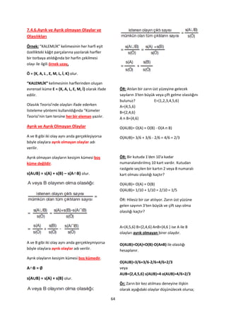 7.4.6.Ayrık ve Ayrık olmayan Olaylar ve
Olasılıkları

Örnek: “KALEMLİK” kelimesinin her harfi eşit
özellikteki kâğıt parçalarına yazılarak harfler
bir torbaya atıldığında bir harfin çekilmesi
olayı ile ilgili örnek uzay,

Ö = ,K, A, L , E, M, L, İ, K- olur.

“KALEMLİK” kelimesinin harflerinden oluşan
evrensel küme E = ,K, A, L, E, M, İ- olarak ifade        ÖR: Atılan bir zarın üst yüzeyine gelecek
edilir.                                                  sayıların 3'ten büyük veya çift gelme olasılığını
                                                         bulunuz?              E={1,2,3,4,5,6}
Olasılık Teorisi’nde olayları ifade ederken              A={4,5,6}
listeleme yöntemi kullanıldığında “Kümeler               B={2,4,6}
Teorisi’nin tam tersine her bir eleman yazılır.          A n B={4,6}
Ayrık ve Ayrık Olmayan Olaylar                           O(AUB)= O(A) + O(B) - O(A n B)
A ve B gibi iki olay aynı anda gerçekleşiyorsa           O(AUB)= 3/6 + 3/6 - 2/6 = 4/6 = 2/3
böyle olaylara ayrık olmayan olaylar adı
verilir.

Ayrık olmayan olayların kesişim kümesi boş               ÖR: Bir kutuda 1'den 10'a kadar
küme değildir.                                           numaralandırılmış 10 kart vardır. Kutudan
                                                         rastgele seçilen bir kartın 2 veya 8 numaralı
s(A∪B) = s(A) + s(B) – s(A∩B) olur.                      kart olması olasılığı kaçtır?

                                                         O(AUB)= O(A) + O(B)
                                                         O(AUB)= 1/10 + 1/10 = 2/10 = 1/5

                                                         ÖR: Hilesiz bir zar atılıyor. Zarın üst yüzüne
                                                         gelen sayının 3'ten büyük ve çift sayı olma
                                                         olasılığı kaçtır?


                                                         A={4,5,6} B={2,4,6} AnB={4,6 } ise A ile B
                                                         olayları ayrık olmayan birer olaydır.

A ve B gibi iki olay aynı anda gerçekleşmiyorsa          O(AUB)=O(A)+O(B)-O(AnB) ile olasılığı
böyle olaylara ayrık olaylar adı verilir.                hesaplanır.
Ayrık olayların kesişim kümesi boş kümedir.
                                                         O(AUB)=3/6+3/6-2/6=4/6=2/3
A∩B = ∅                                                  veya
                                                         AUB={2,4,5,6} s(AUB)=4 o(AUB)=4/6=2/3
s(A∪B) = s(A) + s(B) olur.
                                                         Ör: Zarın bir kez atılması deneyine ilişkin
                                                         olarak aşağıdaki olaylar düşünülecek olursa;

                                                    64
 