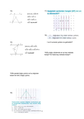 13)                                                17)




                                                   18)



14)                                                      I ve II numaralı yerlere ne gelmelidir?




                                                   19)Üç doğru düzlemde en az kaç noktada
                                                   kesişir? En fazla kaç noktada kesişir?




15)İki paralel doğru çiziniz ve bu doğruları
kesen biri dik 2 doğru çiziniz.




16)




                                               4
 
