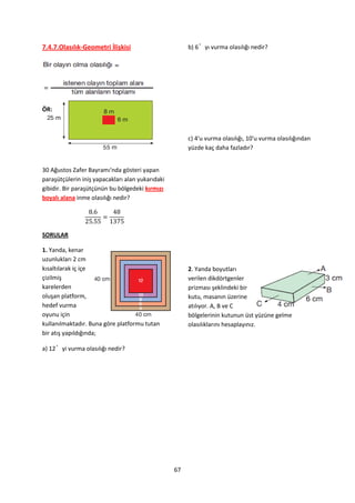7.4.7.Olasılık-Geometri İlişkisi                       b) 6’yı vurma olasılığı nedir?




ÖR:



                                                       c) 4'u vurma olasılığı, 10'u vurma olasılığından
                                                       yüzde kaç daha fazladır?


30 Ağustos Zafer Bayramı'nda gösteri yapan
paraşütçülerin iniş yapacakları alan yukarıdaki
gibidir. Bir paraşütçünün bu bölgedeki kırmızı
boyalı alana inme olasılığı nedir?




SORULAR

1. Yanda, kenar
uzunlukları 2 cm
kısaltılarak iç içe                                    2. Yanda boyutları
çizilmiş                                               verilen dikdörtgenler
karelerden                                             prizması şeklindeki bir
oluşan platform,                                       kutu, masanın üzerine
hedef vurma                                            atılıyor. A, B ve C
oyunu için                                             bölgelerinin kutunun üst yüzüne gelme
kullanılmaktadır. Buna göre platformu tutan            olasılıklarını hesaplayınız.
bir atış yapıldığında;

a) 12’yi vurma olasılığı nedir?




                                                  67
 