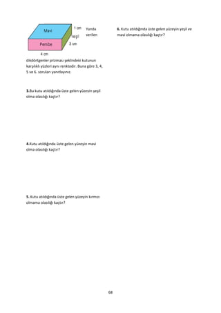 Yanda              6. Kutu atıldığında üste gelen yüzeyin yeşil ve
                                       verilen            mavi olmama olasılığı kaçtır?




dikdörtgenler prizması şeklindeki kutunun
karşılıklı yüzleri aynı renktedir. Buna göre 3, 4,
5 ve 6. soruları yanıtlayınız.



3.Bu kutu atıldığında üste gelen yüzeyin yeşil
olma olasılığı kaçtır?




4.Kutu atıldığında üste gelen yüzeyin mavi
olma olasılığı kaçtır?




5. Kutu atıldığında üste gelen yüzeyin kırmızı
olmama olasılığı kaçtır?




                                                     68
 