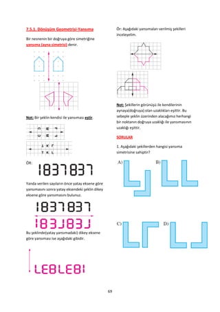7.5.1. Dönüşüm Geometrisi-Yansıma                     Ör: Aşağıdaki yansımaları verilmiş şekilleri
                                                      inceleyelim.
Bir nesnenin bir doğruya göre simetriğine
yansıma (ayna simetrisi) denir.




                                                      Not: Şekillerin görünüşü ile kendilerinin
                                                      aynaya(doğruya) olan uzaklıkları eşittir. Bu
Not: Bir şeklin kendisi ile yansıması eştir.          sebeple şeklin üzerinden alacağımız herhangi
                                                      bir noktanın doğruya uzaklığı ile yansımasının
                                                      uzaklığı eşittir.

                                                      SORULAR

                                                      1. Aşağıdaki şekillerden hangisi yansıma
                                                      simetrisine sahiptir?

ÖR:




Yanda verilen sayıların önce yatay eksene göre
yansımasını sonra yatay eksendeki şeklin dikey
eksene göre yansımasını bulunuz.




Bu şeklinde(yatay yansımadaki) dikey eksene
göre yansıması ise aşağıdaki gibidir.




                                                 69
 