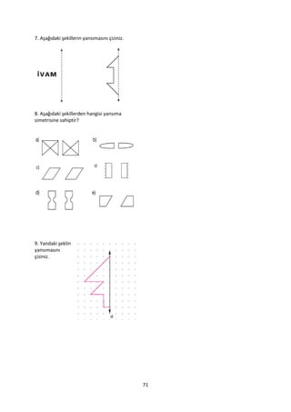 7. Aşağıdaki şekillerin yansımasını çiziniz.




8. Aşağıdaki şekillerden hangisi yansıma
simetrisine sahiptir?




9. Yandaki şeklin
yansımasını
çiziniz.




                                               71
 
