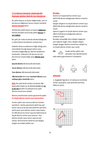 7.5.2.Dönme Hareketi, Düzlemde Bir                       Örneğin;
Noktada Şekilleri Belli Bir Açı Döndürme                 Karenin en küçük dönme simetri açısı
                                                         360:4=90 derece olduğundan dönme simetrisi
Bir şeklin boyutu ve biçimi değişmeden, yeri ve          vardır.
duruşunun değişmesi sonucu oluşan harekete               Düzgün altıgenin en küçük dönme simetri açısı
dönme hareketi denir.                                    360:6=60 derece olduğundan dönme simetrisi
                                                         vardır.
Döndürülen şeklin biçim ve boyutu değişmez.
                                                         Eşkenar üçgenin en küçük dönme simetri açısı
Dönme hareketi sonucunda şeklin duruşu ve
                                                         360:3=120 derece olduğundan dönme
yeri değişir.
                                                         simetrisi vardır.
Bir şekil, bir nokta etrafında döndürüldüğünde           Buradan anlaşıldığı üzere düzgün çokgenler
o nokta dönme hareketinin merkezi olur.                  yani eşkenar üçgen, kare, düzgün altıgen,
                                                         düzgün beşgen dönme simetrisine sahiptir ve
Saatteki akrep ve yelkovanın bağlı olduğu pim,           en küçük dönme simetri açısı vardır.
salıncaktaki oturağı taşıyan iplerin veya
zincirlerin bağlandığı yer dönme hareketinin             ÖR:             Yanda verilen şeklin saat
merkezidir. Yelkovanın ilk durumu ile son                                yönünde 3 kez döndürülerek
durumunun oluşturduğu açıya dönme açısı                  elde edilmiş görüntülerini inceleyelim.
denir.

Çeyrek dönme 90 derecelik dönmedir.

Yarım dönme 180 derecelik dönmedir.

Tam dönme 360 derecelik dönmedir.

180 derecelik dönmeye merkezil dönme veya                SORULAR
noktaya göre simetride denir.                            1. Aşağıdaki figürlerin, O noktasının etrafında
NOT: Bir şekil kendi merkezi etrafında 360               verilen açıya göre, saat yönünde çevrilmiş
dereceden küçük açı ile döndürüldüğünde en               hâllerini çiziniz.
az bir kez kendisi ile çakışıyorsa bu şekil
dönme simetrisine sahiptir.

Dönme simetrisinde verilen geometrik şeklin
en küçük dönme simetri açısı bulunurken:

Verilen şeklin tam ortasına dönme merkezi
işaretlenir. Verilen geometrik şeklin kaç eşit
kenarı varsa ya da kaç tane birbirine eşit farklı
yönlü yüzü varsa dönme simetri sayısı budur.
Ve 360 derece bu kenar sayısına bölünerek en
küçük dönme simetri açısı bulunur. Yani
dönme simetri sayısı kenar sayısına eşit
olacak. Ama kenarları birbirine eşit düzgün
çokgen tarzındaki şekiller için.




                                                    72
 