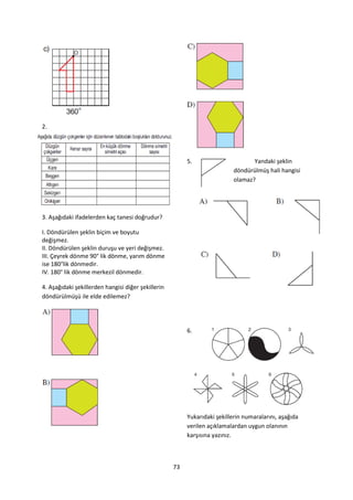 2.




                                                         5.                       Yandaki şeklin
                                                                           döndürülmüş hali hangisi
                                                                           olamaz?




3. Aşağıdaki ifadelerden kaç tanesi doğrudur?

I. Döndürülen şeklin biçim ve boyutu
değişmez.
II. Döndürülen şeklin duruşu ve yeri değişmez.
III. Çeyrek dönme 90° lik dönme, yarım dönme
ise 180°lik dönmedir.
IV. 180° lik dönme merkezil dönmedir.

4. Aşağıdaki şekillerden hangisi diğer şekillerin
döndürülmüşü ile elde edilemez?




                                                         6.




                                                         Yukarıdaki şekillerin numaralarını, aşağıda
                                                         verilen açıklamalardan uygun olanının
                                                         karşısına yazınız.



                                                    73
 
