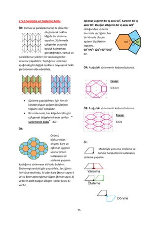 7.5.3.Süsleme ve Süsleme Kodu                            Eşkenar üçgenin bir iç acısı 60o, Karenin bir iç
                                                         acısı 90o, Düzgün altıgenin bir iç acısı 120o
ÖR: Yamuk ve paralelkenarlar ile desenler                olduğundan süsleme
                        oluşturarak noktalı              üzerinde seçtiğimiz her
                        kâğıda bir süsleme               bir kösede oluşan
                        yapalım. Süslemede               açıların ölçülerinin
                        çokgenler arasında               toplamı,
                        boşluk kalmaması                 60o+90o+120o+90o=360o
                        gerektiğinden, yamuk ve          dir.
paralelkenar şekilleri ile yandaki gibi bir
süsleme yapabiliriz. Yaptığımız süslemeyi
aşağıdaki gibi değişik renklere boyayarak farklı
                                                         ÖR: Aşağıdaki süslemenin kodunu bulunuz.
görünümler elde edebiliriz.


                                                                                Cevap:

                                                                                6;4;3;4



         Süsleme yapılabilmesi için her bir
          köşede oluşan acıların ölçülerinin
          toplamı 360o olmalıdır.                        ÖR: Aşağıdaki süslemenin kodunu bulunuz.
         Bir süslemede, her köşedeki düzgün
                                                                                     Cevap:
          çokgensel bölgelerin kenar sayıları “
          süslemenin kodu” dur.                                                      6;6;6

ÖR:

                            Örüntü
                            bloklarından
                                                         Ör:
                            altıgen, kare ve
                            eşkenar üçgenin                          Modeliyle yansıma, öteleme ve
                            ucunu birden                            dönme hareketlerini kullanarak
                            kullanarak bir               süsleme yapalım.
                            süsleme yapalım.
Yaptığımız süslemeye ait kodu bulalım:
Süslemeyi yandaki gibi yapabiliriz. Seçtiğimiz
her köşe etrafında, iki adet kare (kenar sayısı 4
ve 4), birer adet eşkenar üçgen (kenar sayısı 3)
ve birer adet düzgün altıgen (kenar sayısı 6)
vardır.




                                                    75
 