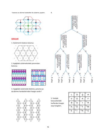 4.




SORULAR

1. Süslemenin kodunu bulunuz.




2. Aşağıdaki süslemelerdeki yansımaları
bulunuz.




3. Aşağıdaki süslemede öteleme, yansıma ya
da dönme hareketlerinden hangisi vardır?


                                                  5. Yandaki
                                                  kutucuklardaki
                                                  harflerden hangisi
                                                  veya hangileri;




                                             76
 