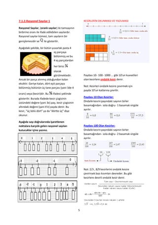 7.1.2.Rasyonel Sayılar 1                                KESİRLERİN OKUNMASI VE YAZILMASI

Rasyonel Sayılar, (oranlı sayılar) iki tamsayının
birbirine oranı ile ifade edilebilen sayılardır.
Rasyonel sayılar kümesi, tam sayıların bir
genişlemesidir ve     ile gösterilir.

Aşağıdaki şekilde, bir bütün yuvarlak pasta 4
                              eş parçaya
                              bölünmüş ve bu
                              4 eş parçalardan

                                 her birisi   ¼
                                olarak
                                görülmektedir.          Paydası 10 100 1000 ... gibi 10'un kuvvetleri
Ancak bir parça alınmış olduğundan kalan                olan kesirlere ondalık kesir denir.
eksiktir. Geriye kalan, dört eşit parçaya
                                                        Not: Kesirleri ondalık kesire çevirmek için
bölünmüş bütünün üç tane parçası (yani 3de 4
                                                        payda 10’un katlarına çevrilir.
oranı) veya (kesiri)dir. Bu   ¾ ifadesi şeklinde
                                                        Paydası 10 Olan Kesirler:
gösterilir. Burada ifadede kesir çizgisinin
                                                        Ondalık kesrin payındaki sayının birler
üstündeki değere (yani 3e) pay, kesir çizgisinin
                                                        basamağından sola doğru 1 basamak virgüle
altındaki değere (yani 4’e) payda denir. Bu
                                                        ayrılır.
kesir, “üç bölü dört” ya da “dörtte üç” diye
okunur.

Aşağıda sayı doğrularında işaretlenen
noktalara karşılık gelen rasyonel sayıları              Paydası 100 Olan Kesirler:
kutucuklar içine yazınız.                               Ondalık kesrin payındaki sayının birler
                                                        basamağından sola doğru 2 basamak virgüle
                                                        ayrılır.




                                                        Not: 2/3 , 8/9 kesirlerini ondalık kesire
                                                        çevirirsek bazı kısımları devreder. Bu gibi
                                                        kesirlere devirli ondalık kesir denir.




                                                    5
 