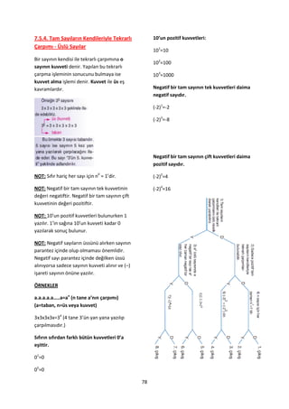 7.5.4. Tam Sayıların Kendileriyle Tekrarlı             10’un pozitif kuvvetleri:
Çarpımı - Üslü Sayılar
                                                       101=10
Bir sayının kendisi ile tekrarlı çarpımına o
                                                       102=100
sayının kuvveti denir. Yapılan bu tekrarlı
çarpma işleminin sonucunu bulmaya ise                  103=1000
kuvvet alma işlemi denir. Kuvvet ile üs eş
kavramlardır.                                          Negatif bir tam sayının tek kuvvetleri daima
                                                       negatif sayıdır.

                                                       (-2)1=-2

                                                       (-2)3=-8




                                                       Negatif bir tam sayının çift kuvvetleri daima
                                                       pozitif sayıdır.

NOT: Sıfır hariç her sayı için n0 = 1’dir.             (-2)2=4

NOT: Negatif bir tam sayının tek kuvvetinin            (-2)4=16
değeri negatiftir. Negatif bir tam sayının çift
kuvvetinin değeri pozitiftir.

NOT: 10’un pozitif kuvvetleri bulunurken 1
yazılır. 1’in sağına 10’un kuvveti kadar 0
yazılarak sonuç bulunur.

NOT: Negatif sayıların üssünü alırken sayının
parantez içinde olup olmaması önemlidir.
Negatif sayı parantez içinde değilken üssü
alınıyorsa sadece sayının kuvveti alınır ve (–)
işareti sayının önüne yazılır.

ÖRNEKLER

a.a.a.a.a…..a=an (n tane a’nın çarpımı)
(a=taban, n=üs veya kuvvet)

3x3x3x3x=34 (4 tane 3’ün yan yana yazılıp
çarpılmasıdır.)

Sıfırın sıfırdan farklı bütün kuvvetleri 0’a
eşittir.

01=0

05=0

                                                  78
 