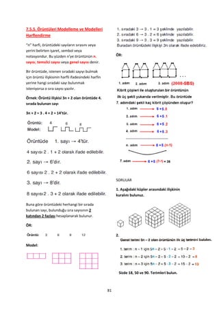 7.5.5. Örüntüleri Modelleme ve Modelleri
Harflendirme

“n” harfi, örüntüdeki sayıların sırasını veya
yerini belirten işaret, sembol veya
notasyondur. Bu yüzden n’ye örüntünün n.                  ÖR:
sayısı, temsilci sayısı veya genel sayısı denir.

Bir örüntüde, istenen sıradaki sayıyı bulmak
için örüntü ilişkisinin harfli ifadesindeki harfin
yerine hangi sıradaki sayı bulunmak
isteniyorsa o sıra sayısı yazılır.

Örnek: Örüntü ilişkisi 3n + 2 olan örüntüde 4.
sırada bulunan sayı

3n + 2 = 3 . 4 + 2 = 14’tür.




                                                          SORULAR

                                                          1. Aşağıdaki küpler arasındaki ilişkinin
                                                          kuralını bulunuz.

Buna göre örüntüdeki herhangi bir sırada
bulunan sayı, bulunduğu sıra sayısının 2
katından 2 fazlası hesaplanarak bulunur.

ÖR:

                                                          2.

Model:




                                                           Sizde 18, 50 ve 90. Terimleri bulun.



                                                     81
 