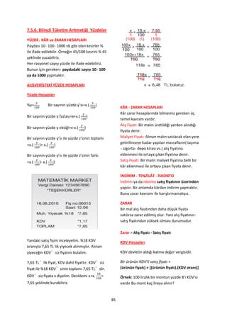 7.5.6. Bilinçli Tüketim Aritmetiği Yüzdeler

YÜZDE KÂR ve ZARAR HESAPLARI
Paydası 10 100 1000 vb gibi olan kesirler %
ile ifade edilebilir. Örneğin 45/100 kesrini % 45
şeklinde yazabiliriz.
Her rasyonel sayıyı yüzde ile ifade edebiliriz.
Bunun için gereken paydadaki sayıyı 10 100
ya da 1000 yapmaktır.

ALIŞVERİŞTEKİ YÜZDE HESAPLARI

Yüzde Hesapları

%y=              Bir sayının yüzde y’sı=x.(     )
                                                             KÂR - ZARAR HESAPLARI
                                                             Kâr zarar hesaplarında bilmemiz gereken üç
Bir sayının yüzde y fazlası=x+x.(           )
                                                             temel kavram vardır.
                                                             Alış Fiyatı: Bir malın üretildiği yerden alındığı
Bir sayının yüzde y eksiği=x-x.(        )
                                                             fiyata denir.
Bir sayının yüzde y’sı ile yüzde z’sinin toplamı             Maliyet Fiyatı: Alınan malın satılacak olan yere
                                                             getirilinceye kadar yapılan masrafların( taşıma
=x.(    )+ x.(      )
                                                               sigorta depo kirası vs.) alış fiyatına
Bir sayının yüzde y’sı ile yüzde z’sinin farkı               eklenmesi ile ortaya çıkan fiyatına denir.
=x.(    )- x.(      )                                        Satış Fiyatı: Bir malın maliyet fiyatına belli bir
                                                             kâr eklenmesi ile ortaya çıkan fiyata denir.

                                                             İNDİRİM - TENZİLÂT - İSKONTO
                                                             İndirim ya da iskonto satış fiyatının üzerinden
                                                             yapılır. Bir anlamda kârdan indirim yapmaktır.
                                                             Bunu zarar kavramı ile karıştırmamalıyız.

                                                             ZARAR
                                                             Bir mal alış fiyatından daha düşük fiyata
                                                             satılırsa zarar edilmiş olur. Yani alış fiyatının
                                                             satış fiyatından yüksek olması durumudur.

                                                             Zarar = Alış fiyatı - Satış fiyatı
Yandaki satış fişini inceleyelim. %18 KDV                    KDV Hesapları
oranıyla 7,65 TL lik yiyecek alınmıştır. Alınan
yiyeceğin KDV’siz fiyatını bulalım:                          KDV devletin aldığı katma değer vergisidir.

7,65 TL’lik fiyat, KDV dahil fiyattır. KDV’siz               Bir ürünün KDV’li satış fiyatı =
fiyat ile %18 KDV’sinin toplamı 7,65 TL’dir.                 (ürünün fiyatı) + *(ürünün fiyatı).(KDV oranı)+
KDV’siz fiyata x diyelim. Denklemi x+x.             =        Örnek: 100 liralık bir montun yüzde 8’i KDV’si
7,65 şeklinde kurabiliriz.                                   vardır Bu mont kaç liraya alınır?


                                                        85
 