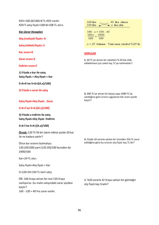 KDV=100.(8/100)=8 TL KDV vardır.
KDV’li satış fiyatı=100+8=108 TL alırız.

Kar-Zarar Hesapları

Alış (maliyet) fiyatı= A

Satış (etiket) fiyatı= S

Kar oranı=K                                            SORULAR
Zarar oranı=Z                                          1. 60 TL’ye alınan bir ceketten % 20 kâr elde
                                                       edilebilmesi için ceket kaç TL’ye satılmalıdır?
İndirim oranı=İ

1) Yüzde x kar ile satış
Satış fiyatı = Alış fiyatı + Kar

S=A+K ise S=A+[(A.x)/100]

2) Yüzde x zarar ile satış
                                                       2. 900 TL’ye alınan bir beyaz eşya 1080 TL’ye
                                                       satıldığına göre ürüne uygulanan kâr oranı yüzde
Satış fiyatı=Alış fiyatı - Zarar                       kaçtır?

S=A-Z ise S=A-[(A.x)/100]

3) Yüzde x indirim ile satış
Satış fiyatı=Alış fiyatı -İndirim

S=A-İ ise S=A-[(A.x)/100]

Örnek: 120 TL’lik bir takım elbise yüzde 20 kar
ile ne kadara satılır?
                                                       3. Yüzde 18 zararla satılan bir üründen 324 TL zarar
Önce kar oranını bulmalıyız.                           edildiğine göre bu ürünün alış fiyatı kaç TL’dir?
120.(20/100) yani (120.20)/100 buradan da
2400/100

Kar=24 TL olur.

Satış fiyatı=Alış fiyatı + Kar

S=120+24=144 TL karlı satış

ÖR: 160 liraya alınan bir mal 120 liraya               4. %20 zararla 32 liraya satılan bir gömleğin
satılıyorsa bu malın satışındaki zarar yüzdesi         alış fiyatı kaç liradır?
kaçtır?
160 - 120 = 40 lira zarar vardır.




                                                  86
 