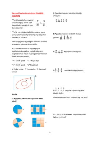 Rasyonel Sayıları Karşılaştırma (büyüklük                 2) Aşağıdaki kesirleri büyükten küçüğe
,küçüklük)                                                sıralayınız

*Paydaları eşit olan rasyonel
sayılar için payı büyük olan
daha büyük, payı küçük olan
daha küçüktür.

*Paylar eşit olduğunda bölünen parça sayısı
yani payda büyüdükçe oluşan parça boyutları               3) Aşağıdaki kesirleri ondalıklı ifadeye
daha küçük olacaktır.                                     çeviriniz.

*Pay ve paydalar eşit değilse paydalar eşitlenir
ve sıralama işlemine devam edilir.

NOT: Unutmamalıdır ki negatif paylar
karşılaştırılırken sadece mutlak değerlerin               4)                kesirlerini sadeleştirin.
karşılaştırılması hatalı olup negatif işaretlerinin
de ele alınması gerekir.

“ < ” Küçük işareti   “ ≤ “ Küçük eşit

“ > ” Büyük işareti   “≥” Büyük eşit

N: Doğal sayılar, Z: Tam sayılar, Q: Rasyonel
                                                          5)                ondalıklı ifadeye çeviriniz.
sayılar




                                                               3 1 5 1
                                                          6)   4 ,2 ,8 ,3
                                                                       rasyonel sayıları küçükten
                                                          büyüğe doğru
Sorular
                                                          sıralanırsa soldan ikinci rasyonel sayı kaç olur?
1) Aşağıdaki şekilleri kesir şeklinde ifade
ediniz?



                =                               =

                                                          7) 3,4343434343434343… sayısını rasyonel
                                                          ifadeye çeviriniz?

                =                               =




                                                      6
 