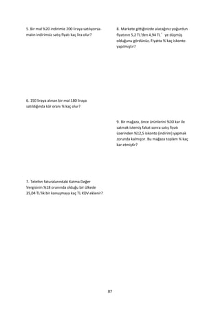 5. Bir mal %20 indirimle 200 liraya satılıyorsa        8. Markete gittiğinizde alacağınız yoğurdun
malın indirimsiz satış fiyatı kaç lira olur?           fiyatının 5,2 TL'den 4,94 TL’ye düşmüş
                                                       olduğunu gördünüz. Fiyatta % kaç iskonto
                                                       yapılmıştır?




6. 150 liraya alınan bir mal 180 liraya
satıldığında kâr oranı % kaç olur?


                                                       9. Bir mağaza, önce ürünlerini %30 kar ile
                                                       satmak istemiş fakat sonra satış fiyatı
                                                       üzerinden %12,5 iskonto (indirim) yapmak
                                                       zorunda kalmıştır. Bu mağaza toplam % kaç
                                                       kar etmiştir?




7. Telefon faturalarındaki Katma Değer
Vergisinin %18 oranında olduğu bir ülkede
35,04 TL'lik bir konuşmaya kaç TL KDV eklenir?




                                                  87
 