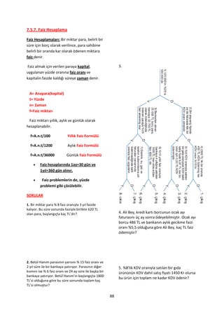 7.5.7. Faiz Hesaplama

Faiz Hesaplamaları: Bir miktar para, belirli bir
süre için borç olarak verilince, para sahibine
belirli bir oranda kar olarak ödenen miktara
faiz denir.

 Faiz almak için verilen paraya kapital,                      3.
uygulanan yüzde oranına faiz oranı ve
kapitalin faizde kaldığı süreye zaman denir.


 A= Anapara(kapital)
 t= Yüzde
 n= Zaman
 f=Faiz miktarı

 Faiz miktarı yıllık, aylık ve günlük olarak
hesaplanabilir.

  f=A.n.t/100               Yıllık Faiz Formülü

  f=A.n.t/1200              Aylık Faiz Formülü

  f=A.n.t/36000            Günlük Faiz Formülü

        Faiz hesaplarında 1ay=30 gün ve
         1yıl=360 gün alınır.

         Faiz problemlerin de, yüzde
         problemi gibi çözülebilir.

SORULAR

1. Bir miktar para % 8 faiz oranıyla 3 yıl faizde
kalıyor. Bu süre sonunda faiziyle birlikte 620 TL
olan para, başlangıçta kaç TL’dir?                            4. Ali Bey, kredi kartı borcunun ocak ayı
                                                              faturasını üç ay sonra ödeyebilmiştir. Ocak ayı
                                                              borcu 486 TL ve bankanın aylık gecikme faizi
                                                              oranı %5,5 olduğuna göre Ali Bey, kaç TL faiz
                                                              ödemiştir?




2. Betül Hanım parasının yarısını % 15 faiz oranı ve
2 yıl süre ile bir bankaya yatırıyor. Parasının diğer         5. %8'lik KDV oranıyla satılan bir gıda
kısmını ise % 6 faiz oranı ve 24 ay süre ile başka bir        ürününün KDV dahil satış fiyatı 1450 Kr olursa
bankaya yatırıyor. Betül Hanım’ın başlangıçta 1800
                                                              bu ürün için toplam ne kadar KDV ödenir?
TL’si olduğuna göre bu süre sonunda toplam kaç
TL’si olmuştur?

                                                         88
 