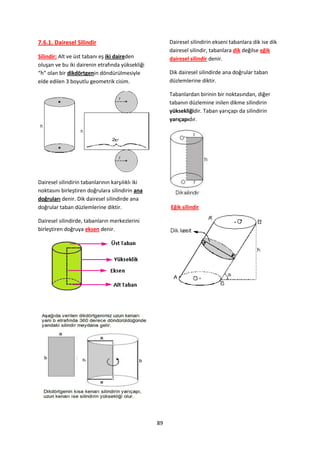 7.6.1. Dairesel Silindir                               Dairesel silindirin ekseni tabanlara dik ise dik
                                                       dairesel silindir, tabanlara dik değilse eğik
Silindir: Alt ve üst tabanı eş iki daireden            dairesel silindir denir.
oluşan ve bu iki dairenin etrafında yüksekliği
“h” olan bir dikdörtgenin döndürülmesiyle              Dik dairesel silindirde ana doğrular taban
elde edilen 3 boyutlu geometrik cisim.                 düzlemlerine diktir.

                                                       Tabanlardan birinin bir noktasından, diğer
                                                       tabanın düzlemine inilen dikme silindirin
                                                       yüksekliğidir. Taban yarıçapı da silindirin
                                                       yarıçapıdır.




Dairesel silindirin tabanlarının karşılıklı iki
noktasını birleştiren doğrulara silindirin ana
doğruları denir. Dik dairesel silindirde ana
doğrular taban düzlemlerine diktir.                    Eğik silindir

Dairesel silindirde, tabanların merkezlerini
birleştiren doğruya eksen denir.




                                                  89
 