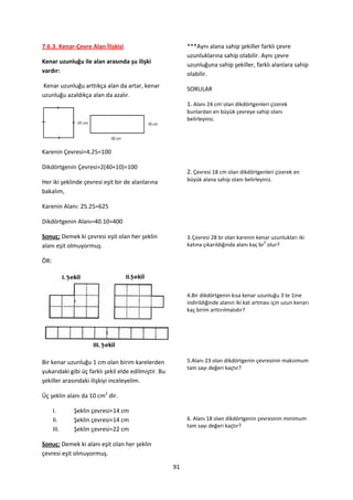 7.6.3. Kenar-Çevre Alan İlişkisi                           ***Aynı alana sahip şekiller farklı çevre
                                                           uzunluklarına sahip olabilir. Aynı çevre
Kenar uzunluğu ile alan arasında şu ilişki                 uzunluğuna sahip şekiller, farklı alanlara sahip
vardır:                                                    olabilir.
Kenar uzunluğu arttıkça alan da artar, kenar               SORULAR
uzunluğu azaldıkça alan da azalır.
                                                           1. Alanı 24 cm2 olan dikdörtgenleri çizerek
                                                           bunlardan en büyük çevreye sahip olanı
                                                           belirleyiniz.




Karenin Çevresi=4.25=100

Dikdörtgenin Çevresi=2(40+10)=100
                                                           2. Çevresi 18 cm olan dikdörtgenleri çizerek en
Her iki şeklinde çevresi eşit bir de alanlarına            büyük alana sahip olanı belirleyiniz.

bakalım,

Karenin Alanı: 25.25=625

Dikdörtgenin Alanı=40.10=400

Sonuç: Demek ki çevresi eşit olan her şeklin               3. Çevresi 28 br olan karenin kenar uzunlukları iki
                                                                                             2
alanı eşit olmuyormuş.                                     katına çıkarıldığında alanı kaç br olur?

ÖR:




                                                           4.Bir dikdörtgenin kısa kenar uzunluğu 3 te 1ine
                                                           indirildiğinde alanın iki kat artması için uzun kenarı
                                                           kaç birim arttırılmalıdır?




Bir kenar uzunluğu 1 cm olan birim karelerden              5.Alanı 23 olan dikdörtgenin çevresinin maksimum
                                                           tam sayı değeri kaçtır?
yukarıdaki gibi üç farklı şekil elde edilmiştir. Bu
şekiller arasındaki ilişkiyi inceleyelim.

Üç şeklin alanı da 10 cm2 dir.

      I.     Şeklin çevresi=14 cm
      II.    Şeklin çevresi=14 cm                          6. Alanı 18 olan dikdörtgenin çevresinin minimum
                                                           tam sayı değeri kaçtır?
      III.   Şeklin çevresi=22 cm

Sonuç: Demek ki alanı eşit olan her şeklin
çevresi eşit olmuyormuş.

                                                      91
 