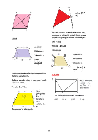 [AB] // [EF] //
                                                                                    [DC]




                                                     NOT: Bir yamukta alt ve üst iki köşenin, karşı
                                                     kenarın orta noktası ile birleştirilmesi sonucu
Yamuk                                                oluşan alan yamuğun alanının yarısına eşittir.

                                                     |BE| = |EC|

                              Alt taban= a           A(ABCD) = 2A(ADE)

                              Üst taban= c           DİK YAMUK

                              Yükseklik= h                                       Alt taban= a

                              Alan=                                              Üst taban= c

                                                                                 Yükseklik= h


                                                                                 Alan=

Paralel olmayan kenarları eşit olan yamuklara
                                                     SORULAR
ikizkenar yamuk denir.
                                                     1.
İkizkenar yamukta taban ve tepe açıları kendi
aralarında eşittir.

Yamukta Orta Taban

                                ABCD
                                yamuğunda
                                E ve F
                                kenarların
                                orta
                                noktaları ise
                                EL
doğrusuna orta taban denir.




                                                93
 