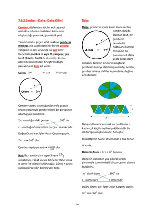 7.6.5.Çember - Daire - Daire Dilimi                     Daire

Çember, düzlemde sabit bir noktaya eşit                 Daire, çemberin içinde kalan alana verilen
uzaklıkta bulunan noktaların kümesinin                                              isimdir. Burada
oluşturduğu yuvarlak, geometrik şekil.                                              alandan kasıt, bir
                                                                                    çemberin
Tanımda bahsi geçen sabit noktaya çemberin                                          çevrelediği
merkezi, eşit uzaklıkların her birine yarıçap,                                      noktaların kümesi
yarıçapın iki katı uzunluğa ise çap denir.                                          olmasıdır. Bir
Genellikle, merkez m veya O, yarıçap r, çap                                         dairenin açık daire
ise R (Büyük r harfi) ile gösterilir. Çember                                        ya da kapalı daire
üzerindeki iki noktayı birleştiren doğru                olmasını dairenin sınırlarını oluşturan
parçasına ise kiriş adı verilir.                        çemberin daireye dahil olup olmadığı belirler;
                                                        çember daireye dahilse kapalı daire, değilse
Çevre: 2πr            π≈3,14      r=yarıçap
                                                        açık dairedir.




Çember çevresi uzunluğundan yola çıkarak
orantı yardımıyla çemberin belli bir parçasının
uzunluğunu bulabiliriz.

2πr uzunluğundaki çember              3600 ise
                                                        Daireyi dilimlere ayırırsak ve bu dilimler o
x uzunluğundaki çember parçası α derecedir              kadar çok küçük seçilirse şekildeki dibi bir
Doğru Orantı var. İçler-Dışlar Çarpımı yapılır.         dikdörtgen oluşturulabilir. Sonuçta ,

2πr. α=x.3600 olur.                                     Dikdörtgenin Alanı= Uzun kenar x Kısa Kenar

                                                        O halde,
Çember yayı (parçası) = x =      olur.
                                                        Dairenin Alanı = πr.r = πr2 bulunur.
Not: Bazı sorularda π sayısı 3 veya      ⁄
alınabiliyor. Fakat soruda böyle bir ifade yoksa        Dairenin alanından yola çıkarak orantı
π sayını “π” olarak kullanacağız. Çünkü π sayısı        yardımıyla dairenin belli bir parçasının alanını
aslında bir sayıdır, bilinmeyen değil.                  bulabiliriz.

                                                        πr2 alanlı daire         3600 ise

                                                        x alanlı daire          α derecedir

                                                        Doğru Orantı var. İçler-Dışlar Çarpımı yapılır.

                                                        πr2. α=x.3600 olur.


                                                   96
 