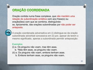 Oração contida numa frase complexa, que não mantém uma
relação de subordinação sintática com a(s) frase(s) ou
oração(ões) com que se combina, distinguindo-
se, tipicamente, das orações subordinadas por não poder ser
anteposta.

A oração coordenada adversativa em (i) distingue-se da oração
subordinada adverbial concessiva em (ii) por, apesar de terem o
mesmo significado, apenas a subordinada permitir anteposição:

Exemplos
(i) a. Os pinguins não voam, mas têm asas.
    b. *Mas têm asas, os pinguins não voam.
(ii) a. Os pinguins não voam, embora tenham asas.
     b. Embora tenham asas, os pinguins não voam.

                                                                  10
 