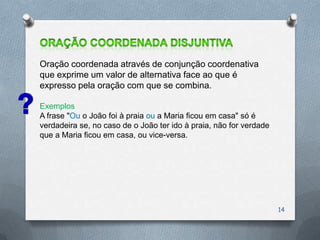 Oração coordenada através de conjunção coordenativa
que exprime um valor de alternativa face ao que é
expresso pela oração com que se combina.

Exemplos
A frase "Ou o João foi à praia ou a Maria ficou em casa" só é
verdadeira se, no caso de o João ter ido à praia, não for verdade
que a Maria ficou em casa, ou vice-versa.




                                                                    14
 