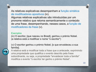As relativas explicativas desempenham a função sintática
de modificadores apositivos (iv).
Algumas relativas explicativas são introduzidas por um
pronome relativo que retoma semanticamente o conteúdo
de uma frase, desempenhando, nesses casos, a função de
modificadores da frase (v).

Exemplos
(iv) O escritor, [que nasceu no Brasil], ganhou o prémio Nobel.
(a relativa está a modificar o nome "o escritor")

(v) O escritor ganhou o prémio Nobel, [o que envaideceu a sua
família].
A relativa está a modificar toda a frase que a antecede, exprimindo
uma propriedade que qualifica o evento descrito pela frase
subordinante, ou seja, a propriedade "envaidecer toda a família"
modifica o evento "o escritor ter ganho o prémio Nobel“.
                                                                      30
 
