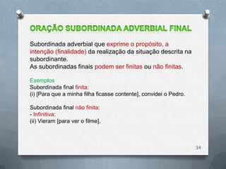 Subordinada adverbial que exprime o propósito, a
intenção (finalidade) da realização da situação descrita na
subordinante.
As subordinadas finais podem ser finitas ou não finitas.

Exemplos
Subordinada final finita:
(i) [Para que a minha filha ficasse contente], convidei o Pedro.

Subordinada final não finita:
- Infinitiva:
(ii) Vieram [para ver o filme].



                                                                   34
 