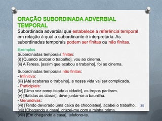 Subordinada adverbial que estabelece a referência temporal
em relação à qual a subordinante é interpretada. As
subordinadas temporais podem ser finitas ou não finitas.
Exemplos
Subordinadas temporais finitas:
(i) [Quando acabar o trabalho], vou ao cinema.
(ii) A Teresa, [assim que acabou o trabalho], foi ao cinema.
Subordinadas temporais não finitas:
- Infinitiva:
(iii) [Até acabares o trabalho], a nossa vida vai ser complicada.
- Participiais:
(iv) [Uma vez conquistada a cidade], as tropas partiram.
(v) [Batidas as claras], deve juntar-se a baunilha.
- Gerundivas:
(vi) [Tendo devorado uma caixa de chocolates], acabei o trabalho.   35
(vii) [Chegando a casa], cruzei-me com a minha prima.
(viii) [Em chegando a casa], telefono-te.
 