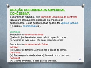 Subordinada adverbial que transmite uma ideia de contraste
face a um pressuposto expresso ou implícito na
subordinante. Estas subordinadas podem ter valores factuais
((i), (iii)) ou condicionais (ii).

Exemplos
Subordinadas concessivas finitas
(i) A Maria, [embora tenha fome], não é capaz de comer.
(ii) [Mesmo se tiver fome], não serei capaz de comer.
Subordinadas concessivas não finitas:
Infinitiva:
(iii) [Apesar de ter fome], a Maria não é capaz de comer.
Gerundiva:
(iv) [Mesmo gostando de feijoada], hoje não vou a tua casa.
Participial:
                                                              36
(vi) Mesmo arrumada, a casa parece um caos.
 