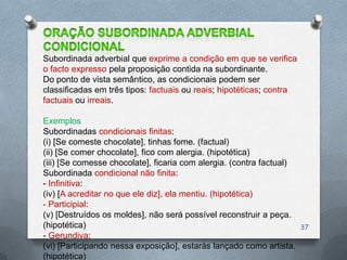 Subordinada adverbial que exprime a condição em que se verifica
o facto expresso pela proposição contida na subordinante.
Do ponto de vista semântico, as condicionais podem ser
classificadas em três tipos: factuais ou reais; hipotéticas; contra
factuais ou irreais.

Exemplos
Subordinadas condicionais finitas:
(i) [Se comeste chocolate], tinhas fome. (factual)
(ii) [Se comer chocolate], fico com alergia. (hipotética)
(iii) [Se comesse chocolate], ficaria com alergia. (contra factual)
Subordinada condicional não finita:
- Infinitiva:
(iv) [A acreditar no que ele diz], ela mentiu. (hipotética)
- Participial:
(v) [Destruídos os moldes], não será possível reconstruir a peça.
(hipotética)                                                          37
- Gerundiva:
(vi) [Participando nessa exposição], estarás lançado como artista.
(hipotética)
 