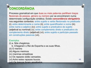 Processo gramatical em que duas ou mais palavras partilham traços
flexionais de pessoa, género ou número por se encontrarem numa
determinada configuração sintática. Existe concordância obrigatória
nos seguintes contextos: entre sujeito e verbo flexionado no predicado
(i); entre determinante e nome (ii); entre quantificador e nome (iii);
entre nome e adjetivo (iv); entre sujeito e predicativo do sujeito
(adjetival ou nominal) (v); entre complemento direto e predicativo do
complemento direto (adjetival) (vi); entre sujeito e particípio passado
em construções passivas (vii).

Exemplos
(i) a. Nós chegámos.
    b. Chegaram o Rei de Espanha e as suas filhas.
(ii) O menino
(iii) Alguns meninos
(iv) meninas simpáticas
(v) Os rapazes estão cansados.
(vi) Acho estes rapazes loucos.                                      48
(vii) Os bancos foram assaltados.
 