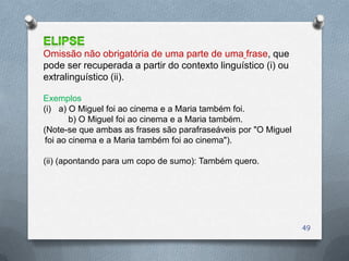 Omissão não obrigatória de uma parte de uma frase, que
pode ser recuperada a partir do contexto linguístico (i) ou
extralinguístico (ii).

Exemplos
(i) a) O Miguel foi ao cinema e a Maria também foi.
        b) O Miguel foi ao cinema e a Maria também.
(Note-se que ambas as frases são parafraseáveis por "O Miguel
 foi ao cinema e a Maria também foi ao cinema").

(ii) (apontando para um copo de sumo): Também quero.




                                                                49
 