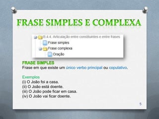 Frase em que existe um único verbo principal ou copulativo.

Exemplos
(i) O João foi a casa.
(ii) O João está doente.
(iii) O João pode ficar em casa.
(iv) O João vai ficar doente.
                                                              5
 