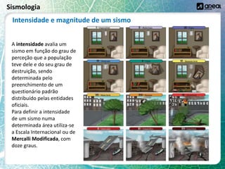 Sismologia
A intensidade avalia um
sismo em função do grau de
perceção que a população
teve dele e do seu grau de
destruição, sendo
determinada pelo
preenchimento de um
questionário padrão
distribuído pelas entidades
oficiais.
Para definir a intensidade
de um sismo numa
determinada área utiliza-se
a Escala Internacional ou de
Mercalli Modificada, com
doze graus.
Intensidade e magnitude de um sismo
 