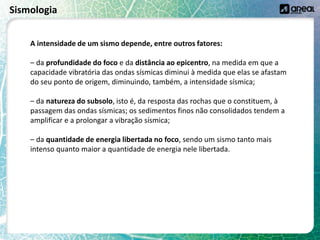 Sismologia
A intensidade de um sismo depende, entre outros fatores:
– da profundidade do foco e da distância ao epicentro, na medida em que a
capacidade vibratória das ondas sísmicas diminui à medida que elas se afastam
do seu ponto de origem, diminuindo, também, a intensidade sísmica;
– da natureza do subsolo, isto é, da resposta das rochas que o constituem, à
passagem das ondas sísmicas; os sedimentos finos não consolidados tendem a
amplificar e a prolongar a vibração sísmica;
– da quantidade de energia libertada no foco, sendo um sismo tanto mais
intenso quanto maior a quantidade de energia nele libertada.
 