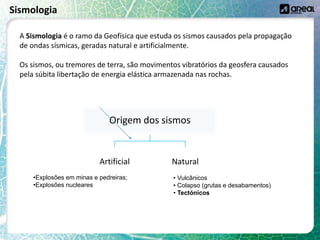 Sismologia
A Sismologia é o ramo da Geofísica que estuda os sismos causados pela propagação
de ondas sísmicas, geradas natural e artificialmente.
Os sismos, ou tremores de terra, são movimentos vibratórios da geosfera causados
pela súbita libertação de energia elástica armazenada nas rochas.
Origem dos sismos
Artificial Natural
•Explosões em minas e pedreiras;
•Explosões nucleares
• Vulcânicos
• Colapso (grutas e desabamentos)
• Tectónicos
 