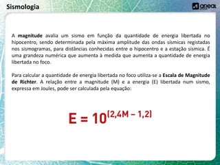 Sismologia
A magnitude avalia um sismo em função da quantidade de energia libertada no
hipocentro, sendo determinada pela máxima amplitude das ondas sísmicas registadas
nos sismogramas, para distâncias conhecidas entre o hipocentro e a estação sísmica. É
uma grandeza numérica que aumenta à medida que aumenta a quantidade de energia
libertada no foco.
Para calcular a quantidade de energia libertada no foco utiliza-se a Escala de Magnitude
de Richter. A relação entre a magnitude (M) e a energia (E) libertada num sismo,
expressa em Joules, pode ser calculada pela equação:
 