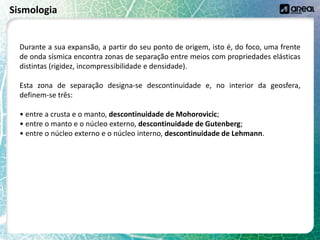 Sismologia
Durante a sua expansão, a partir do seu ponto de origem, isto é, do foco, uma frente
de onda sísmica encontra zonas de separação entre meios com propriedades elásticas
distintas (rigidez, incompressibilidade e densidade).
Esta zona de separação designa-se descontinuidade e, no interior da geosfera,
definem-se três:
• entre a crusta e o manto, descontinuidade de Mohorovicic;
• entre o manto e o núcleo externo, descontinuidade de Gutenberg;
• entre o núcleo externo e o núcleo interno, descontinuidade de Lehmann.
 
