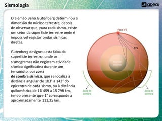 Sismologia
O alemão Beno Gutenberg determinou a
dimensão do núcleo terrestre, depois
de observar que, para cada sismo, existe
um setor da superfície terrestre onde é
impossível registar ondas sísmicas
diretas.
Gutenberg designou esta faixa da
superfície terrestre, onde os
sismogramas não registam atividade
sísmica significativa durante um
terramoto, por zona
de sombra sísmica, que se localiza à
distância angular de 103° a 142° do
epicentro de cada sismo, ou à distância
quilométrica de 11 459 a 15 798 km,
tendo presente que 1° corresponde a
aproximadamente 111,25 km.
 